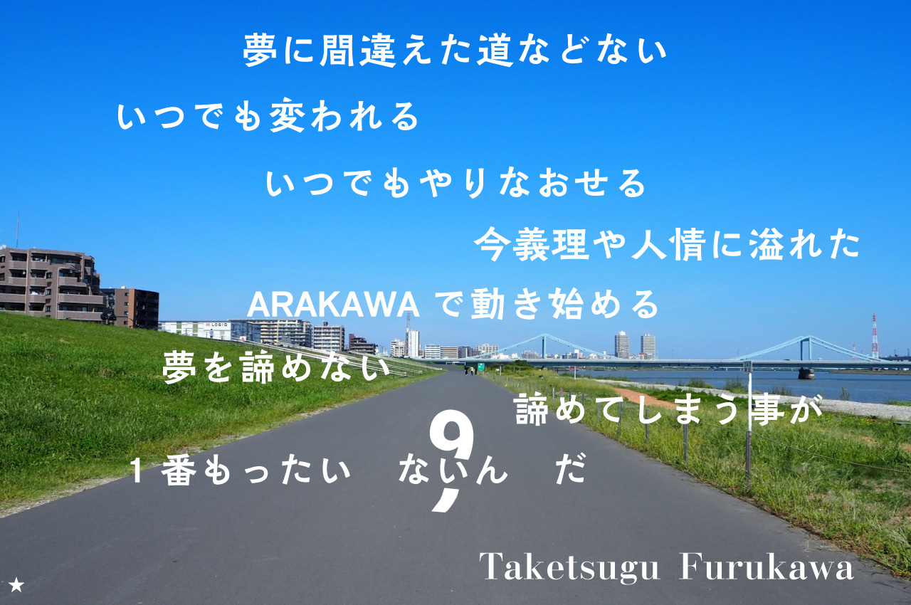 夢に間違えた道などない いつでも変われるいつでもやりなおせる 今義理や人情に溢れたARAKAWAで動き始める 夢を諦めない 諦めてしまうことが1番もったいないんだ Taketsugu Furukawa